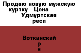 Продаю новую мужскую куртку › Цена ­ 3 000 - Удмуртская респ., Воткинский р-н, Воткинск г. Одежда, обувь и аксессуары » Мужская одежда и обувь   . Удмуртская респ.